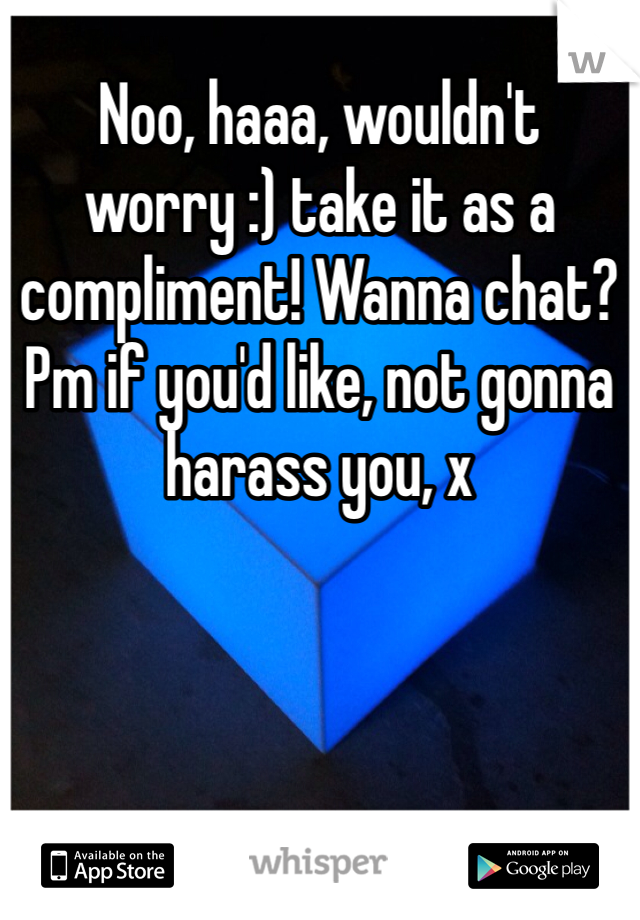 Noo, haaa, wouldn't worry :) take it as a compliment! Wanna chat? Pm if you'd like, not gonna harass you, x