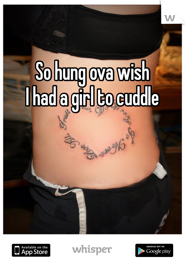 So hung ova wish 
I had a girl to cuddle 