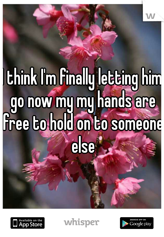 I think I'm finally letting him go now my my hands are free to hold on to someone else