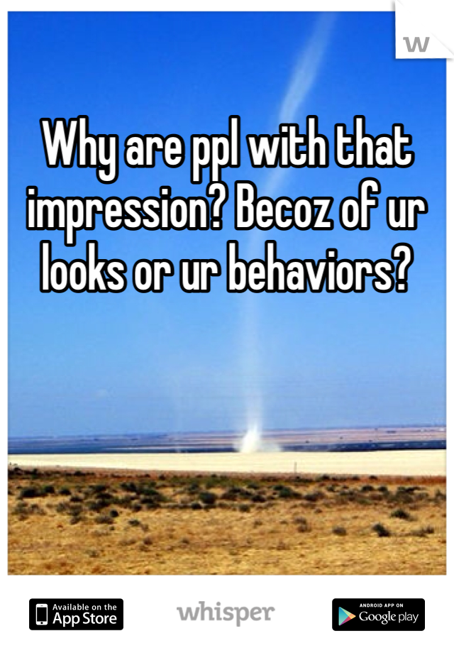 Why are ppl with that impression? Becoz of ur looks or ur behaviors?