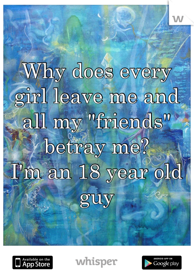 Why does every girl leave me and all my "friends" betray me? 
I'm an 18 year old guy