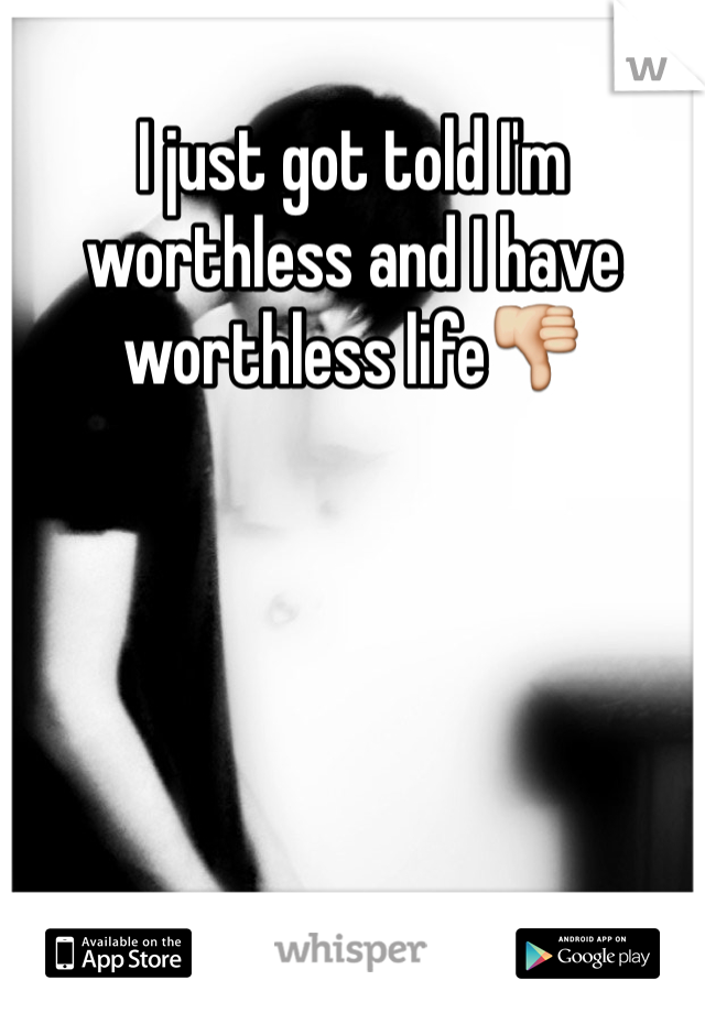 I just got told I'm worthless and I have worthless life👎