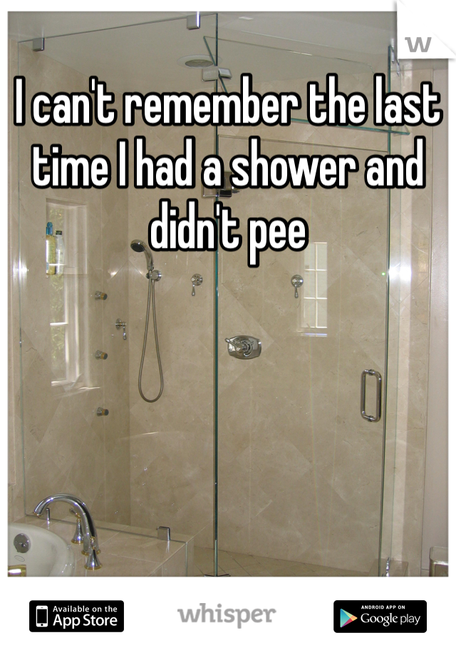 I can't remember the last time I had a shower and didn't pee