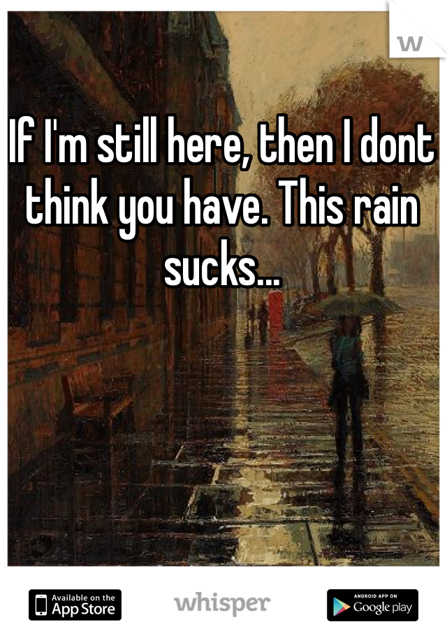 If I'm still here, then I dont think you have. This rain sucks... 