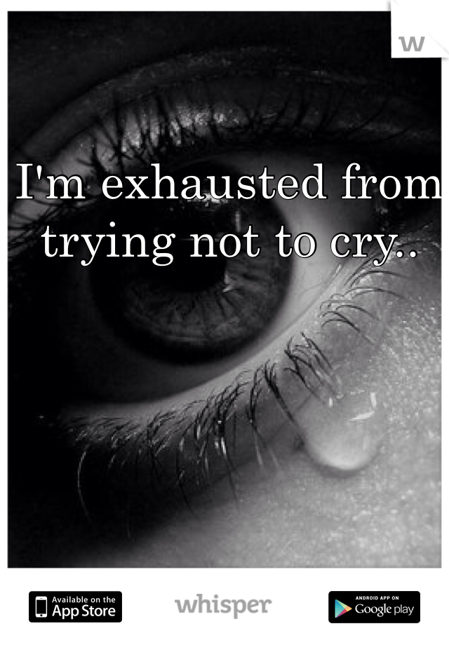 I'm exhausted from trying not to cry..
