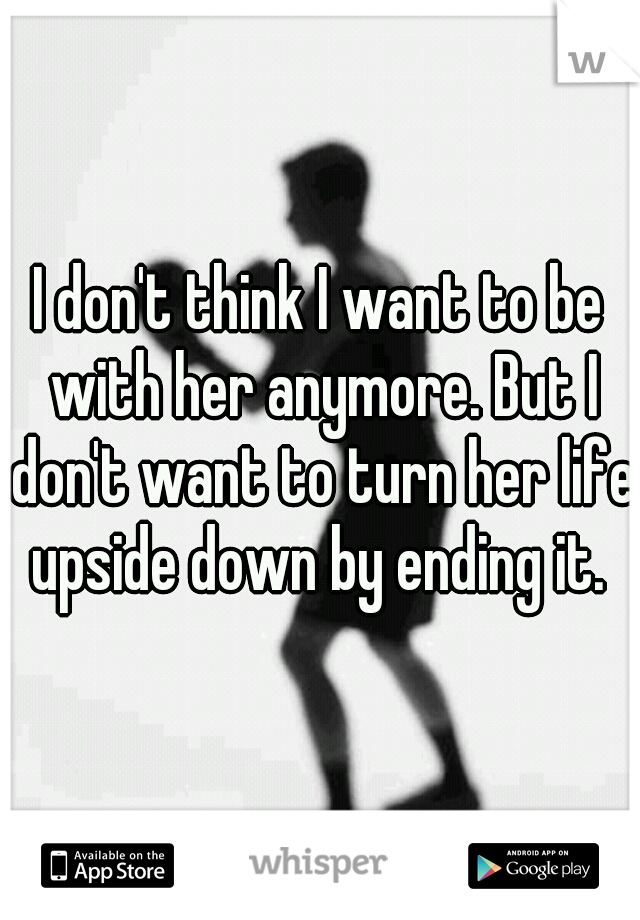 I don't think I want to be with her anymore. But I don't want to turn her life upside down by ending it. 