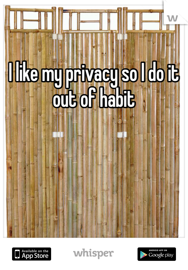 I like my privacy so I do it out of habit