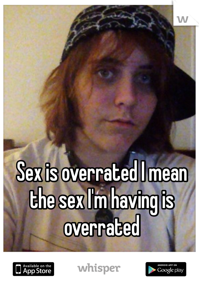 Sex is overrated I mean the sex I'm having is overrated 