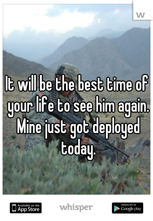 It will be the best time of your life to see him again. Mine just got deployed today.