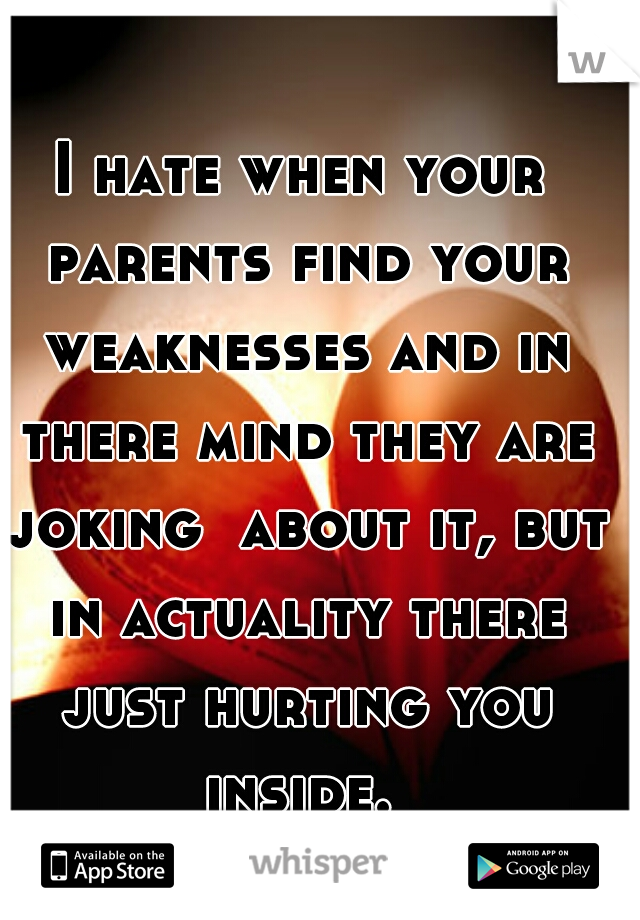 I hate when your parents find your weaknesses and in there mind they are joking  about it, but in actuality there just hurting you inside. 