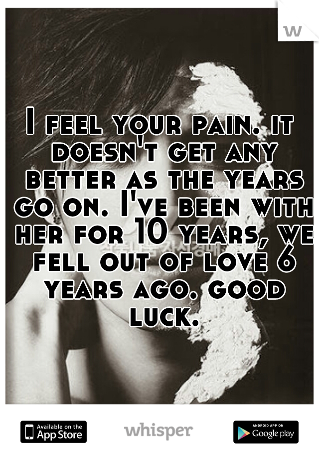 I feel your pain. it doesn't get any better as the years go on. I've been with her for 10 years, we fell out of love 6 years ago. good luck.