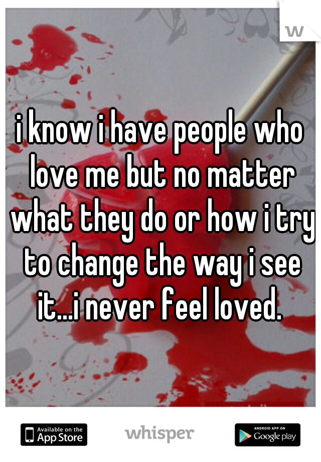i know i have people who love me but no matter what they do or how i try to change the way i see it...i never feel loved. 