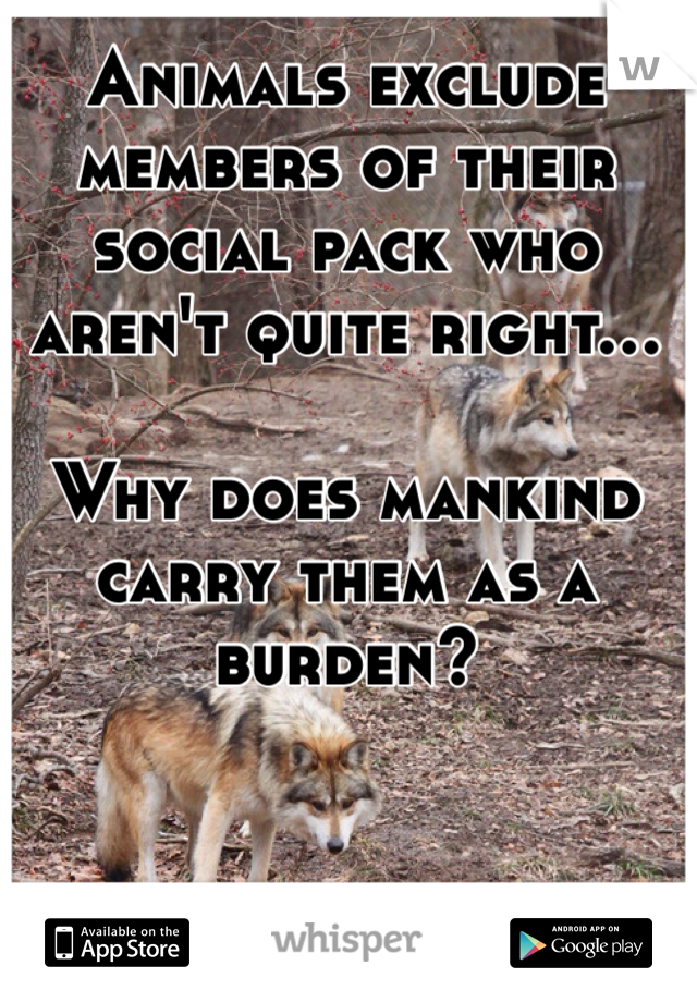 Animals exclude members of their social pack who aren't quite right... 

Why does mankind carry them as a burden? 