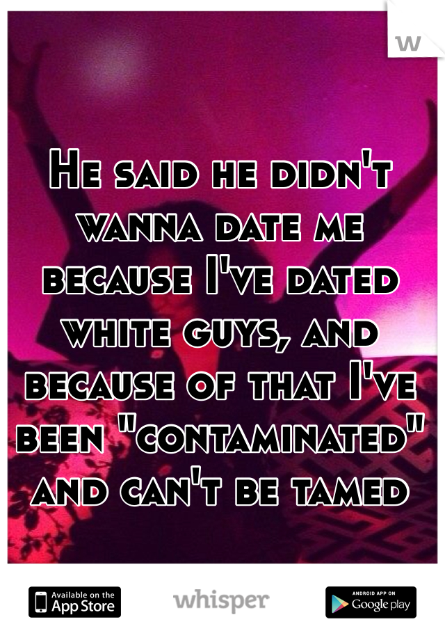 He said he didn't wanna date me because I've dated white guys, and because of that I've been "contaminated" and can't be tamed 