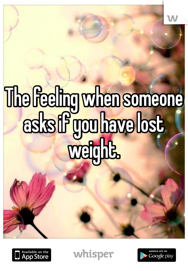 The feeling when someone asks if you have lost weight. 