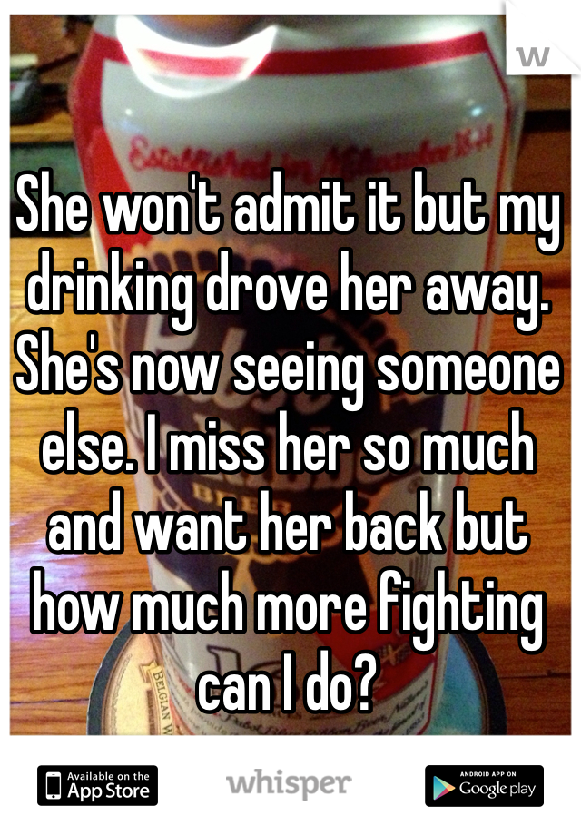 She won't admit it but my drinking drove her away. She's now seeing someone else. I miss her so much and want her back but how much more fighting can I do?