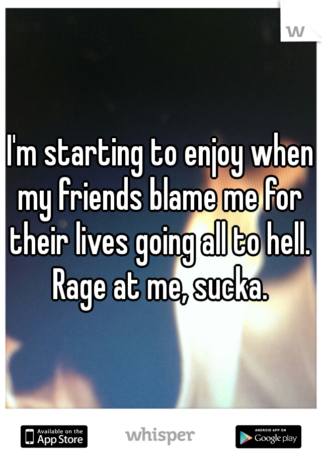I'm starting to enjoy when
my friends blame me for
their lives going all to hell.
Rage at me, sucka.