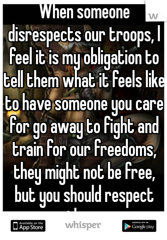 When someone disrespects our troops, I feel it is my obligation to tell them what it feels like to have someone you care for go away to fight and train for our freedoms, they might not be free, but you should respect them. 