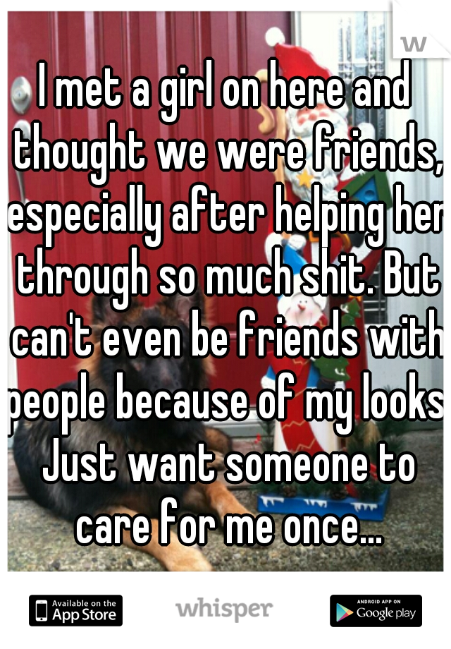 I met a girl on here and thought we were friends, especially after helping her through so much shit. But can't even be friends with people because of my looks. Just want someone to care for me once...