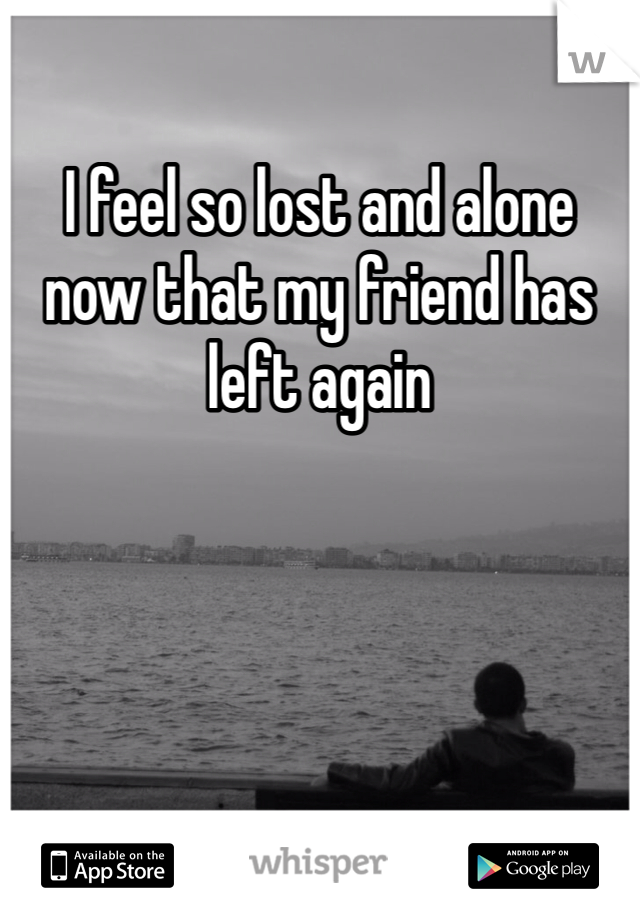 I feel so lost and alone now that my friend has left again