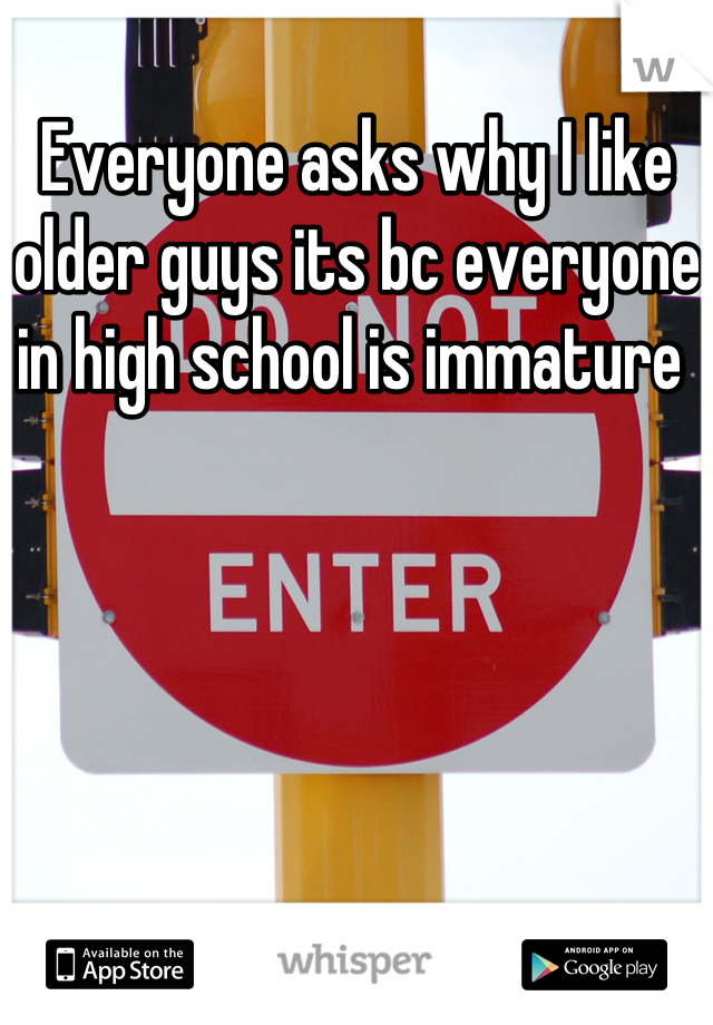 Everyone asks why I like older guys its bc everyone in high school is immature 
