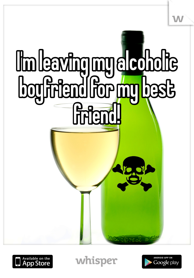 I'm leaving my alcoholic boyfriend for my best friend!