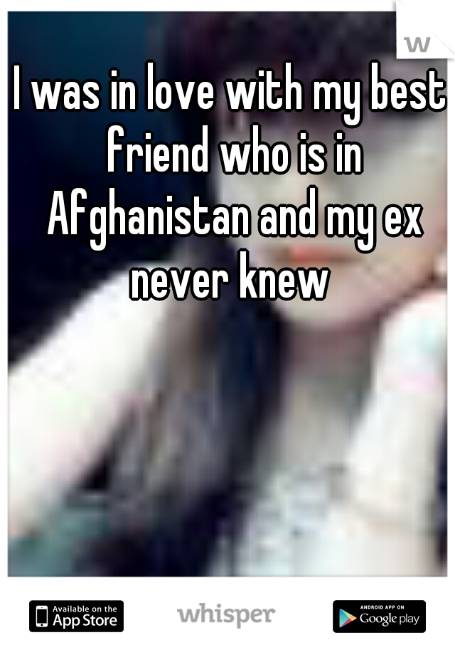 I was in love with my best friend who is in Afghanistan and my ex never knew 