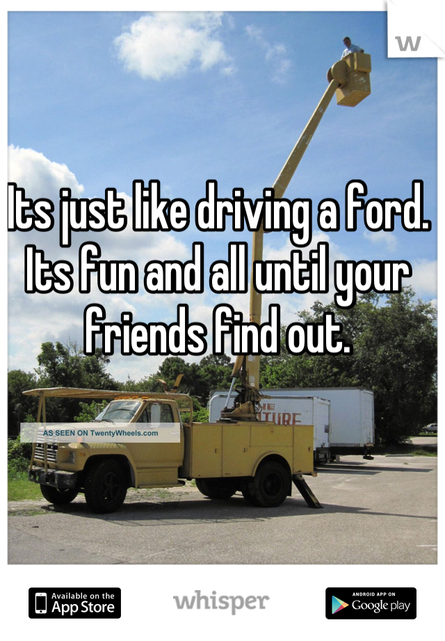Its just like driving a ford. Its fun and all until your friends find out.