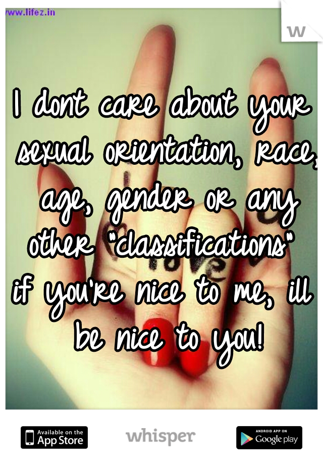 I dont care about your sexual orientation, race, age, gender or any other "classifications" 
if you're nice to me, ill be nice to you!