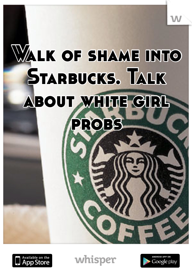Walk of shame into Starbucks. Talk about white girl probs