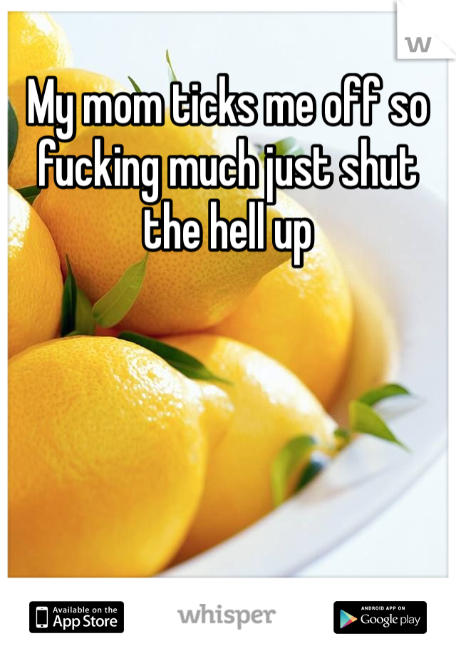 My mom ticks me off so fucking much just shut the hell up