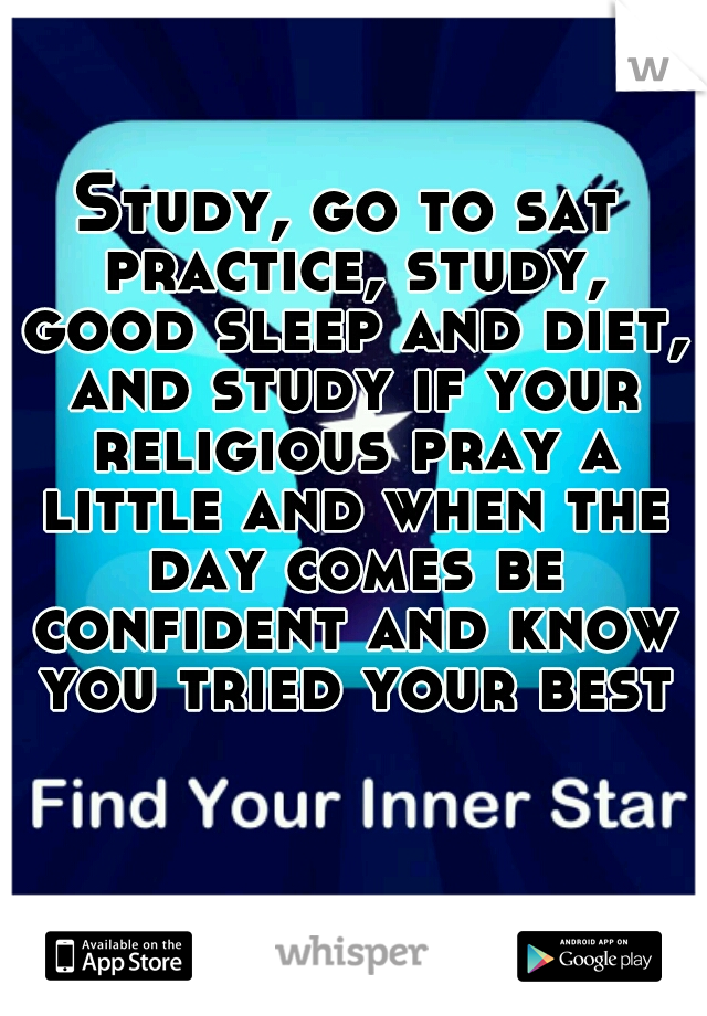 Study, go to sat practice, study, good sleep and diet, and study if your religious pray a little and when the day comes be confident and know you tried your best