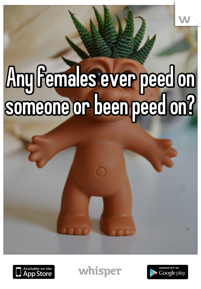 Any females ever peed on someone or been peed on?