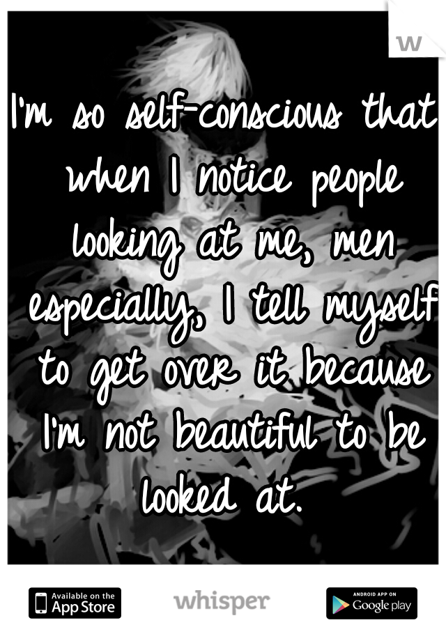 I'm so self-conscious that when I notice people looking at me, men especially, I tell myself to get over it because I'm not beautiful to be looked at. 