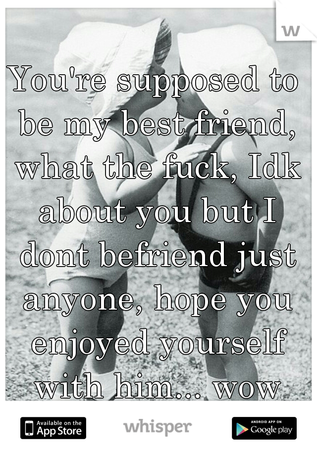 You're supposed to be my best friend, what the fuck, Idk about you but I dont befriend just anyone, hope you enjoyed yourself with him... wow