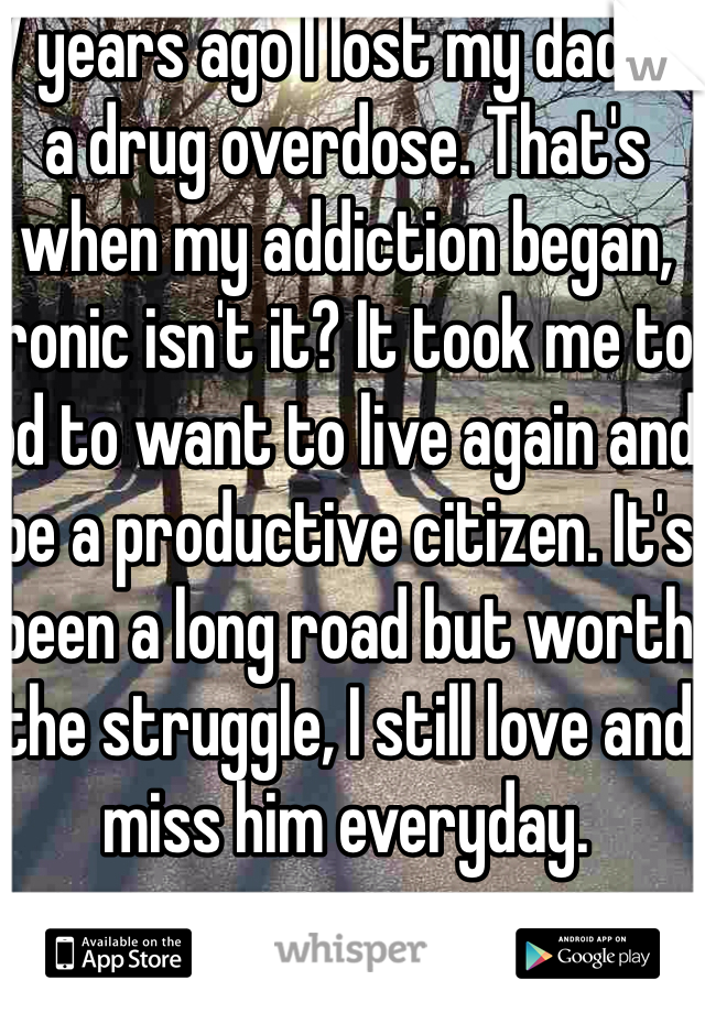 7 years ago I lost my dad to a drug overdose. That's when my addiction began, ironic isn't it? It took me to od to want to live again and be a productive citizen. It's been a long road but worth the struggle, I still love and miss him everyday.