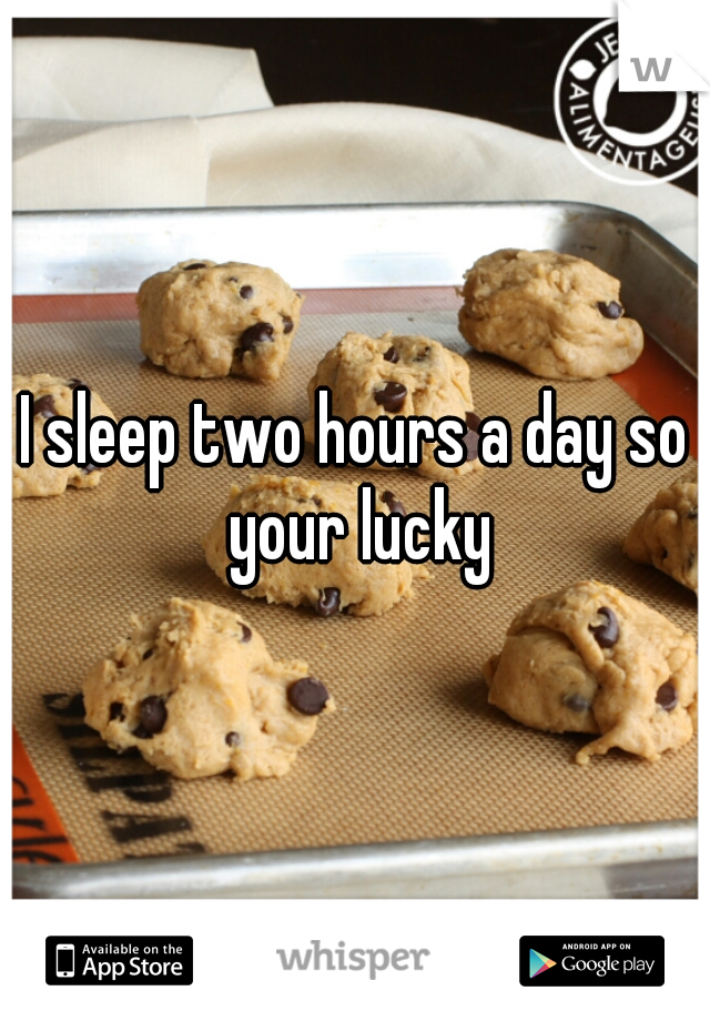 I sleep two hours a day so your lucky