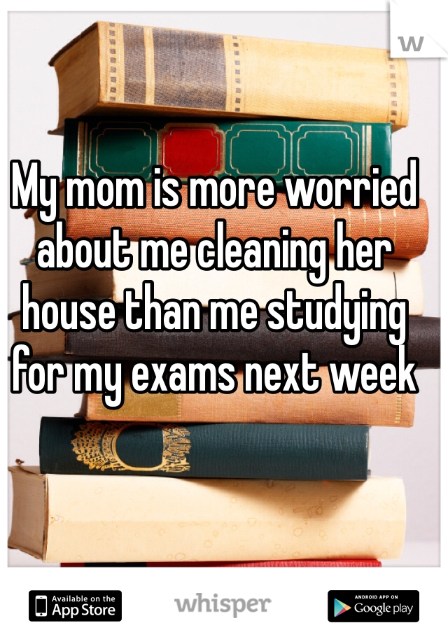 My mom is more worried about me cleaning her house than me studying for my exams next week