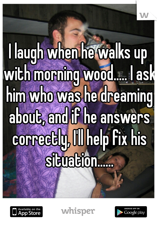 I laugh when he walks up with morning wood..... I ask him who was he dreaming about, and if he answers correctly, I'll help fix his situation......