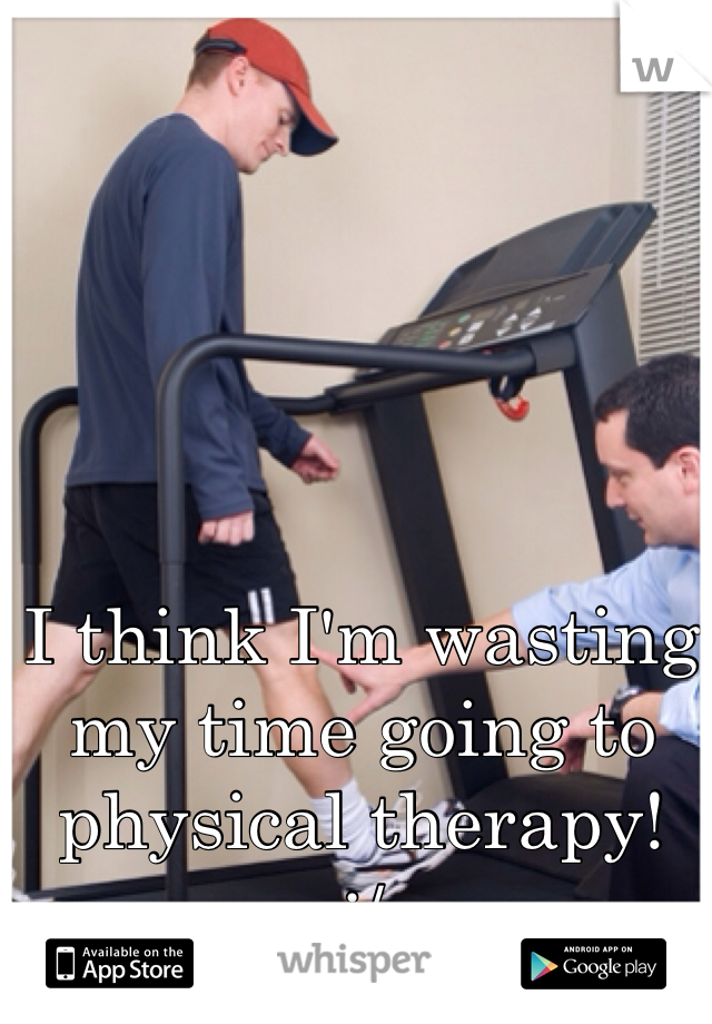 I think I'm wasting my time going to physical therapy!
:/