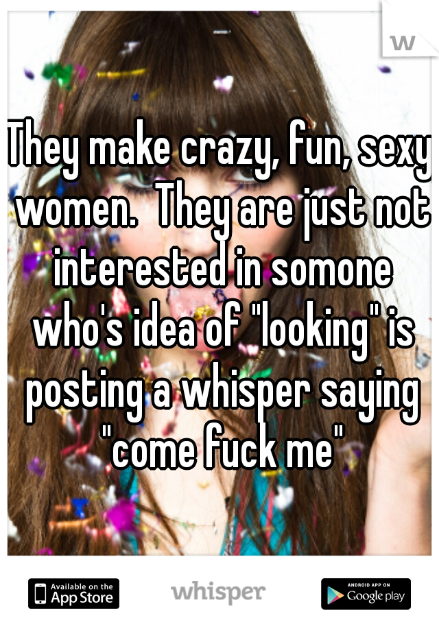 They make crazy, fun, sexy women.  They are just not interested in somone who's idea of "looking" is posting a whisper saying "come fuck me"