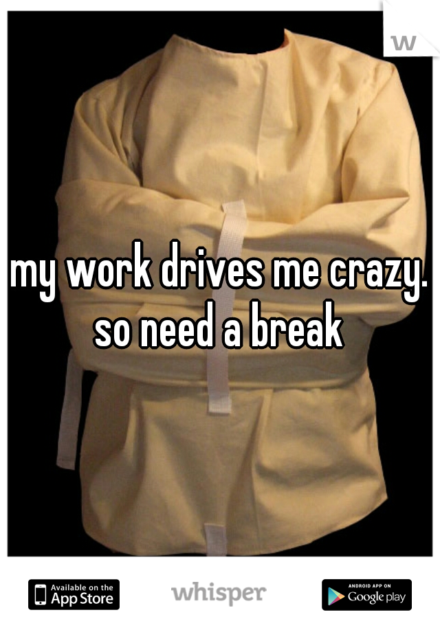 my work drives me crazy. so need a break 