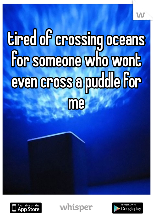 tired of crossing oceans for someone who wont even cross a puddle for me