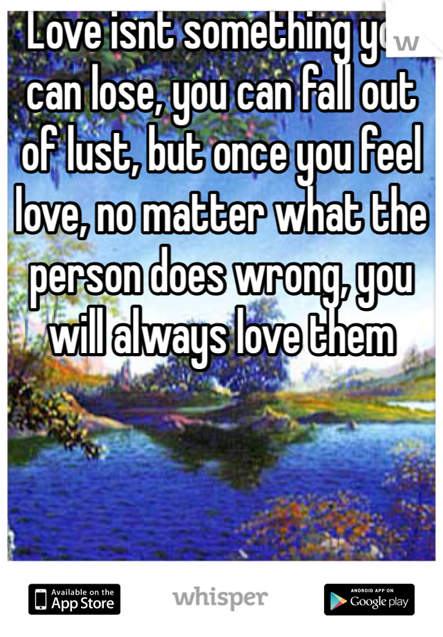 Love isnt something you can lose, you can fall out of lust, but once you feel love, no matter what the person does wrong, you will always love them