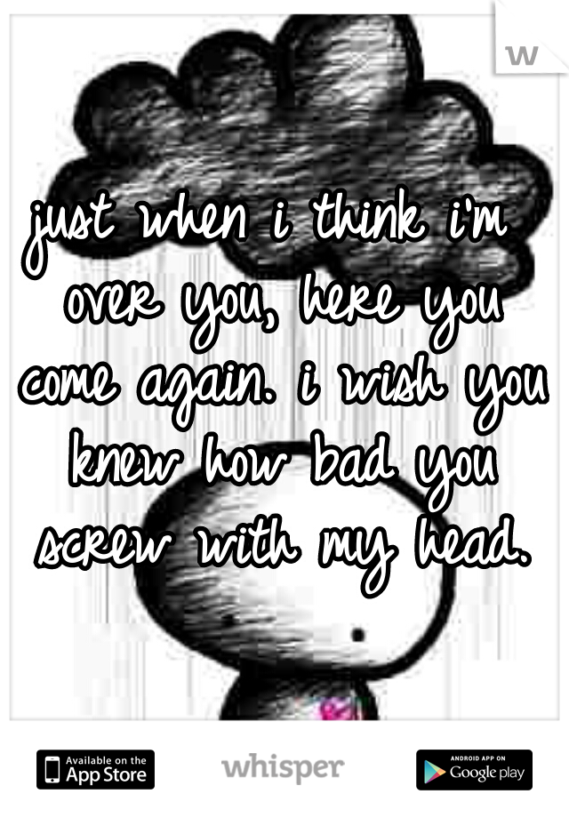 just when i think i'm over you, here you come again. i wish you knew how bad you screw with my head.