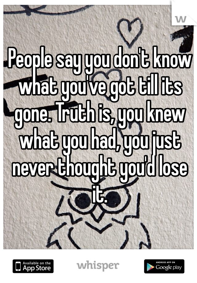 People say you don't know what you've got till its gone. Truth is, you knew what you had, you just never thought you'd lose it.
