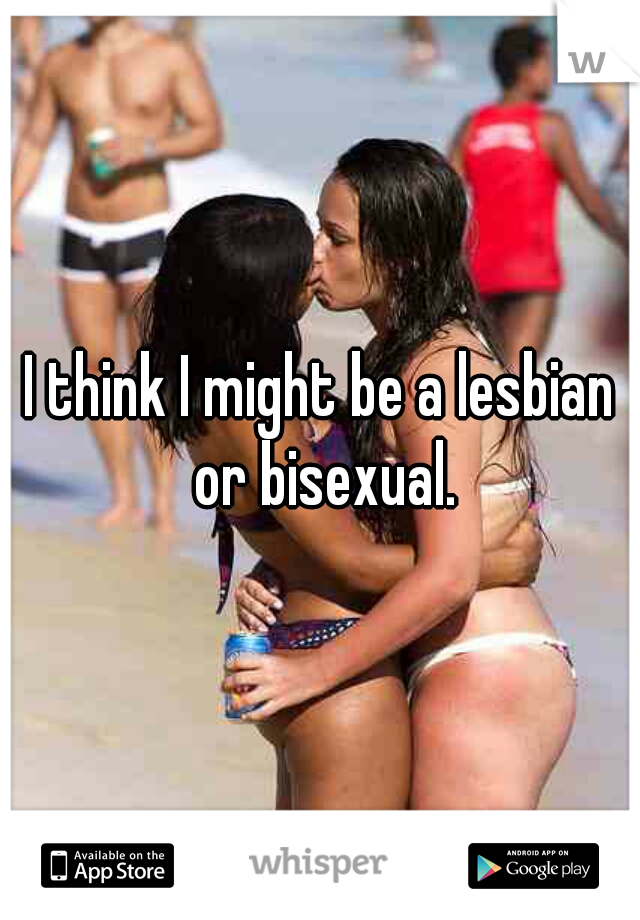 I think I might be a lesbian or bisexual.
