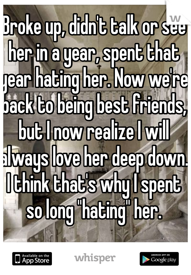 Broke up, didn't talk or see her in a year, spent that year hating her. Now we're back to being best friends, but I now realize I will always love her deep down. I think that's why I spent so long "hating" her. 