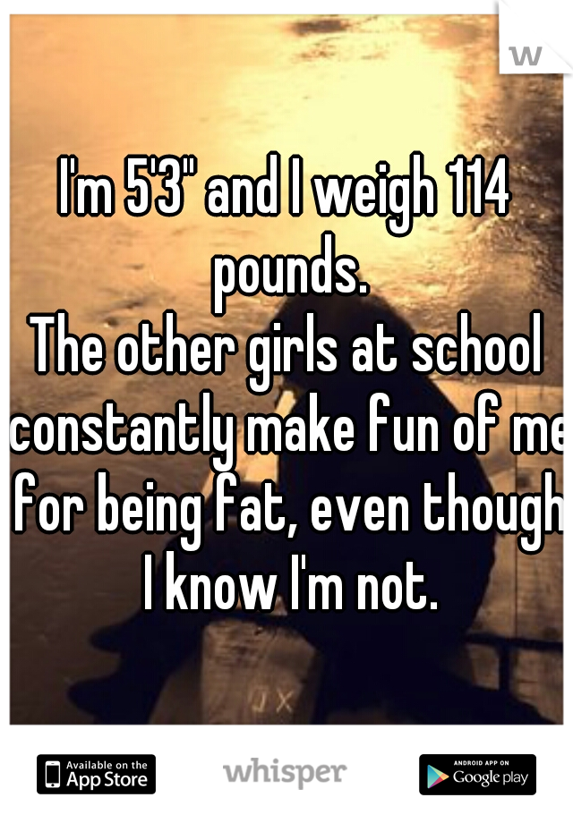 I'm 5'3" and I weigh 114 pounds.
The other girls at school constantly make fun of me for being fat, even though I know I'm not.