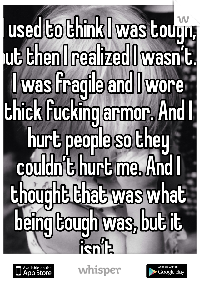 I used to think I was tough, but then I realized I wasn’t. I was fragile and I wore thick fucking armor. And I hurt people so they couldn’t hurt me. And I thought that was what being tough was, but it isn’t.